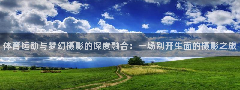 意昂4代理：体育运动与梦幻摄影的深度融合：一场别开生面的摄影之旅