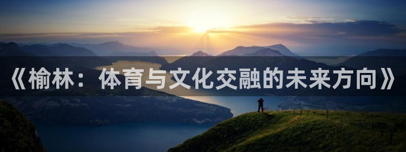 意昂43登陆：《榆林：体育与文化交融的未来方向》